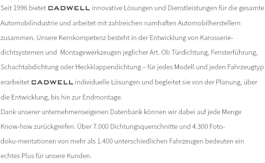 Seit 1996 bietet CADWELL innovative Lösungen und Dienstleistungen für die gesamte Automobilindustrie und arbeitet mit zahlreichen namhaften Automobilherstellern zusammen. Unsere Kernkompetenz besteht in der Entwicklung von Karosserie-dichtsystemen und Montagewerkzeugen jeglicher Art. Ob Türdichtung, Fensterführung, Schachtabdichtung oder Heckklappendichtung – für jedes Modell und jeden Fahrzeugtyp erarbeitet CADWELL individuelle Lösungen und begleitet sie von der Planung, über die Entwicklung, bis hin zur Endmontage. Dank unserer unternehmenseigenen Datenbank können wir dabei auf jede Menge Know-how zurückgreifen. Über 7.000 Dichtungsquerschnitte und 4.300 Foto- doku-mentationen von mehr als 1.400 unterschiedlichen Fahrzeugen bedeuten ein echtes Plus für unsere Kunden.