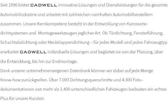 Seit 1996 bietet CADWELL innovative Lösungen und Dienstleistungen für die gesamte Automobilindustrie und arbeitet mit zahlreichen namhaften Automobilherstellern zusammen. Unsere Kernkompetenz besteht in der Entwicklung von Karosserie-dichtsystemen und Montagewerkzeugen jeglicher Art. Ob Türdichtung, Fensterführung, Schachtabdichtung oder Heckklappendichtung – für jedes Modell und jeden Fahrzeugtyp erarbeitet CADWELL individuelle Lösungen und begleitet sie von der Planung, über die Entwicklung, bis hin zur Endmontage. Dank unserer unternehmenseigenen Datenbank können wir dabei auf jede Menge Know-how zurückgreifen. Über 7.000 Dichtungsquerschnitte und 4.300 Foto- dokumentationen von mehr als 1.400 unterschiedlichen Fahrzeugen bedeuten ein echtes Plus für unsere Kunden.