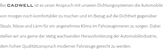 Bei CADWELL ist es unser Anspruch mit unseren Dichtungssystemen die Automobile von morgen noch komfortabler zu machen und im Bezug auf die Dichtheit gegenüber Staub, Nässe und Lärm für ein angenehmes Klima im Fahrzeuginneren zu sorgen. Dabei stellen wir uns gerne der stetig wachsenden Herausforderung der Automobilindustrie, dem hohen Qualitätsanspruch moderner Fahrzeuge gerecht zu werden.