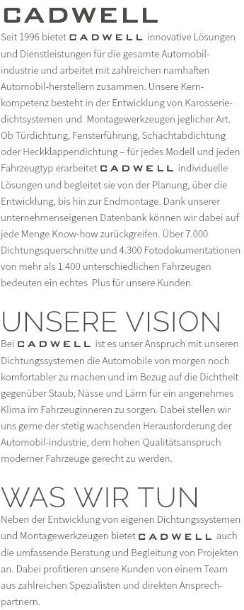 CADWELL Seit 1996 bietet CADWELL innovative Lösungen und Dienstleistungen für die gesamte Automobil-industrie und arbeitet mit zahlreichen namhaften Automobil-herstellern zusammen. Unsere Kern-kompetenz besteht in der Entwicklung von Karosserie-dichtsystemen und Montagewerkzeugen jeglicher Art. Ob Türdichtung, Fensterführung, Schachtabdichtung oder Heckklappendichtung – für jedes Modell und jeden Fahrzeugtyp erarbeitet CADWELL individuelle Lösungen und begleitet sie von der Planung, über die Entwicklung, bis hin zur Endmontage. Dank unserer unternehmenseigenen Datenbank können wir dabei auf jede Menge Know-how zurückgreifen. Über 7.000 Dichtungsquerschnitte und 4.300 Fotodokumentationen von mehr als 1.400 unterschiedlichen Fahrzeugen bedeuten ein echtes Plus für unsere Kunden. UNSERE VISION Bei CADWELL ist es unser Anspruch mit unseren Dichtungssystemen die Automobile von morgen noch komfortabler zu machen und im Bezug auf die Dichtheit gegenüber Staub, Nässe und Lärm für ein angenehmes Klima im Fahrzeuginneren zu sorgen. Dabei stellen wir uns gerne der stetig wachsenden Herausforderung der Automobil-industrie, dem hohen Qualitätsanspruch moderner Fahrzeuge gerecht zu werden. WAS WIR TUN Neben der Entwicklung von eigenen Dichtungssystemen und Montagewerkzeugen bietet CADWELL auch die umfassende Beratung und Begleitung von Projekten an. Dabei profitieren unsere Kunden von einem Team aus zahlreichen Spezialisten und direkten Ansprech-partnern.