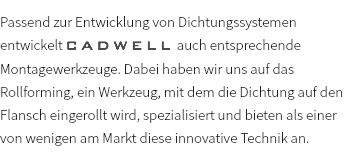 Passend zur Entwicklung von Dichtungssystemen entwickelt CADWELL auch entsprechende Montagewerkzeuge. Dabei haben wir uns auf das Rollforming, ein Werkzeug, mit dem die Dichtung auf den Flansch eingerollt wird, spezialisiert und bieten als einer von wenigen am Markt diese innovative Technik an.
