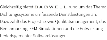 Gleichzeitig bietet CADWELL rund um das Thema Dichtungssysteme umfassende Dienstleistungen an. Dazu zählt das Projekt- sowie Qualitätsmanagement, das Benchmarking, FEM-Simulationen und die Entwicklung bedarfsgerechter Softwarelösungen.